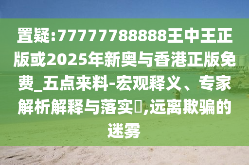 置疑:77777788888王中王正版或2025年新奧與香港正版免費_五點來料-宏觀釋義、專家解析解釋與落實?,遠離欺騙的迷霧