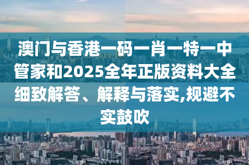 澳門與香港一碼一肖一特一中管家和2025全年正版資料大全細(xì)致解答、解釋與落實(shí),規(guī)避不實(shí)鼓吹