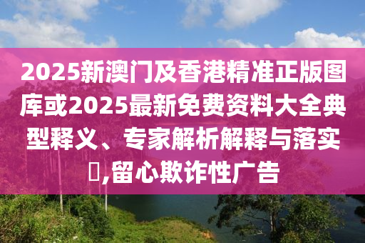 2025新澳門(mén)及香港精準(zhǔn)正版圖庫(kù)或2025最新免費(fèi)資料大全典型釋義、專家解析解釋與落實(shí)?,留心欺詐性廣告