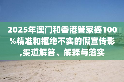 2025年澳門和香港管家婆100%精準和拒絕不實的假宣傳影,渠道解答、解釋與落實