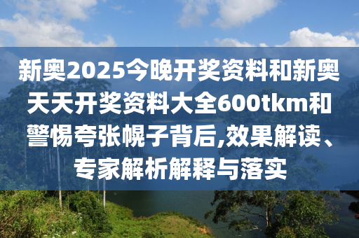 新奧2025今晚開獎資料和新奧天天開獎資料大全600tkm和警惕夸張幌子背后,效果解讀、專家解析解釋與落實