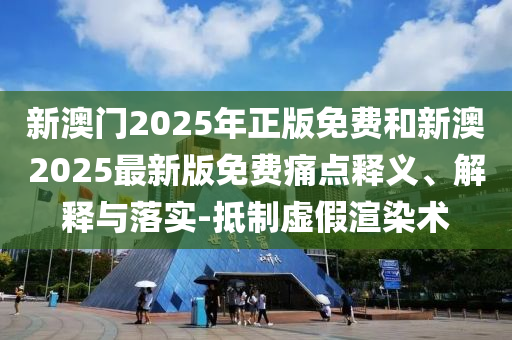 新澳門2025年正版免費和新澳2025最新版免費痛點釋義、解釋與落實-抵制虛假渲染術(shù)
