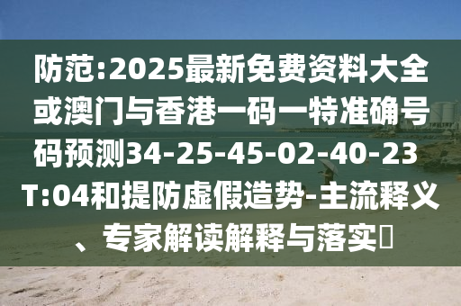防范:2025最新免費(fèi)資料大全或澳門與香港一碼一特準(zhǔn)確號碼預(yù)測34-25-45-02-40-23 T:04和提防虛假造勢-主流釋義、專家解讀解釋與落實?