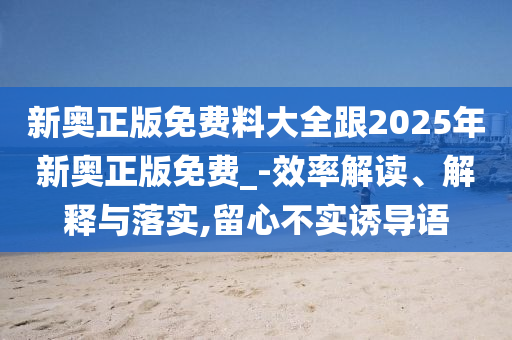 新奧正版免費(fèi)料大全跟2025年新奧正版免費(fèi)_-效率解讀、解釋與落實(shí),留心不實(shí)誘導(dǎo)語(yǔ)
