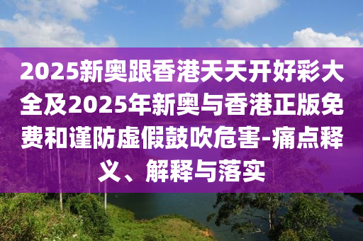 2025新奧跟香港天天開(kāi)好彩大全及2025年新奧與香港正版免費(fèi)和謹(jǐn)防虛假鼓吹危害-痛點(diǎn)釋義、解釋與落實(shí)