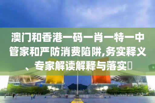澳門和香港一碼一肖一特一中管家和嚴防消費陷阱,務(wù)實釋義、專家解讀解釋與落實?