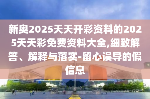 新奧2025天天開彩資料的2025天天彩免費資料大全,細致解答、解釋與落實-留心誤導(dǎo)的假信息