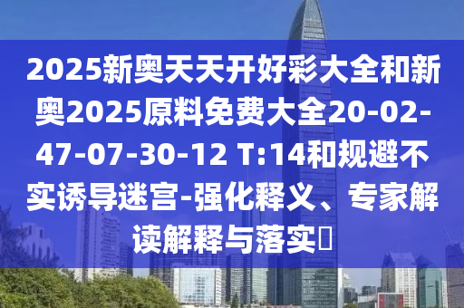 2025新奧天天開好彩大全和新奧2025原料免費(fèi)大全20-02-47-07-30-12 T:14和規(guī)避不實(shí)誘導(dǎo)迷宮-強(qiáng)化釋義、專家解讀解釋與落實(shí)?