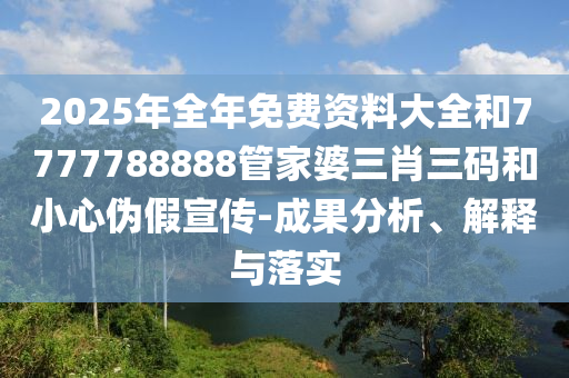 2025年全年免費(fèi)資料大全和7777788888管家婆三肖三碼和小心偽假宣傳-成果分析、解釋與落實(shí)