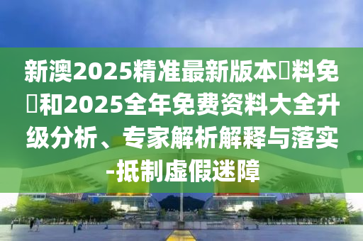 新澳2025精準最新版本資料免費和2025全年免費資料大全升級分析、專家解析解釋與落實-抵制虛假迷障