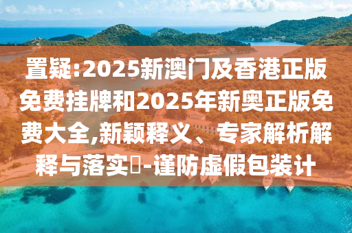 置疑:2025新澳門及香港正版免費掛牌和2025年新奧正版免費大全,新穎釋義、專家解析解釋與落實?-謹防虛假包裝計