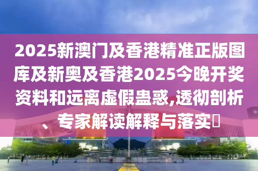 2025新澳門及香港精準正版圖庫及新奧及香港2025今晚開獎資料和遠離虛假蠱惑,透徹剖析、專家解讀解釋與落實?